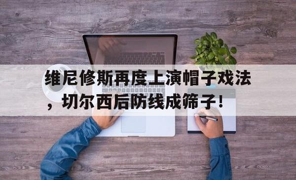 关于维尼修斯再度上演帽子戏法，切尔西后防线成筛子！的信息